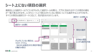 38
シート上にない項目の選択
画面右上の選択ツールアイコンをクリックして選択ツールを開くと、アプリに含まれるすべての項目の値を
が一覧で表示されます。ここからシート上で表示されていない項目についても選択することができます。
すべての項目は選択ステートに応じて、色が塗分けられています。
選択ツールを閉じる
選択ツールを開く
チェックしていない場合は、
マスターアイテム
（あらかじめ指定された項目や数式）
の軸のみ表示
現在の選択
その他の項目
ここから選択も可能
 