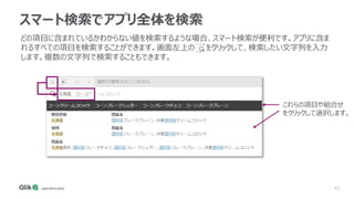 43
スマート検索でアプリ全体を検索
どの項目に含まれているかわからない値を検索するような場合、スマート検索が便利です。アプリに含ま
れるすべての項目を検索することができます。画面左上の をクリックして、検索したい文字列を入力
します。複数の文字列で検索することもできます。
これらの項目や組合せ
をクリックして選択します。
 