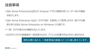 5
注意事項
Qlik Sense Enterprise(QSE)の Analyzer アクセス権限を持つユーザー向けの機能
を紹介します。
Qlik Sense Enterprise SaaS（クラウド版）を使用してご説明しますが、紹介する機
能の多くはQlik Sense Enterprise on Windows と共通です。
一部、クラウド版のみの機能も含んでいます。
近日中にクラウド版画面が一部変更されます。アイコンの位置や色などが少し変わります。
資料公開にあたり、一部変更後の画面イメージに差し替えています。
 
