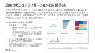 51
追加のビジュアライゼーションを自動作成
• 自動生成チャートと探索
• 連想データモデルをベースとした全データの
分析
• 自然言語や選択によって分析したい内容
をヒントとしてAIに伝えることでより適切な
チャートを提案
• ユーザー行動を機械学習することで、より適切
でカスタマイズされた提案を実現
• 連想技術との連携により、ユーザーの選択に応
じた、文脈を考慮したチャート提案を実現
アプリに存在するビジュアライゼーションと異なる分析が行いたい場合に、拡張知能による Insight
Advisor Search の機能を利用して、自分用のビジュアライゼーションを作成することができます。ア
ナライザー権限では、追加作成したビジュアライゼーションをシートに加えることができませんが、その場で
分析をおこなったり、ハブ上に置くことができます。
Insight Advisor Search の特長
※ Insight Advisor Search が使用できる設定となっているアプリに限られます。
 