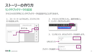 66
ストーリーの作り方
リンクやブックマークの追加
テキストの文字列にリンクやブックマークを追加することができます。
１．ストーリーツールパネルから、スライドにテキ
ストを追加します。
２．テキストに文字を入力し、選択状態にし
て、リンクマークをクリックします。
３．リンクを入力、またはブックマークを選択します。
URLを入力
ブックマークを選択
 