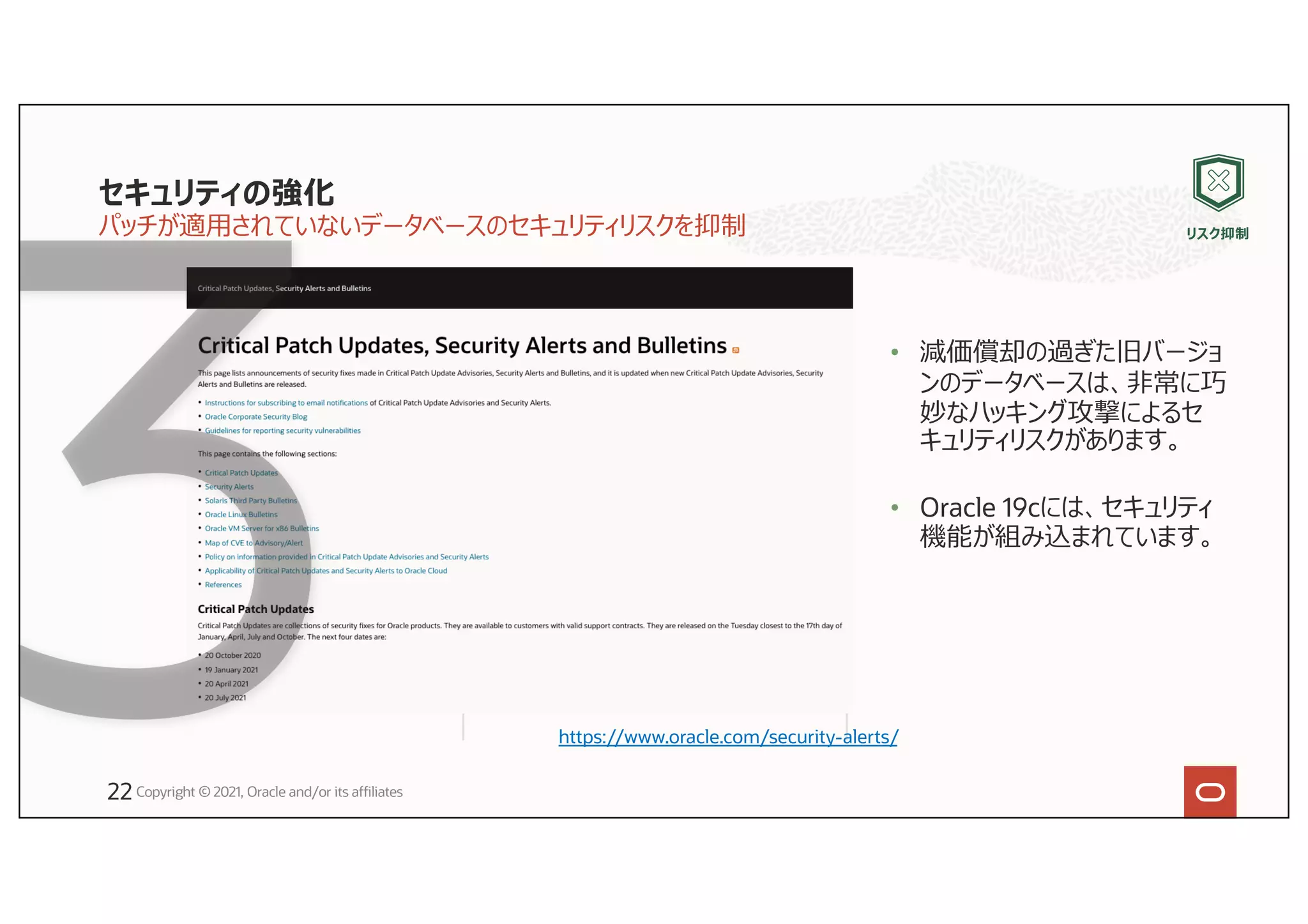 セキュリティの強化
パッチが適⽤されていないデータベースのセキュリティリスクを抑制
• 減価償却の過ぎた旧バージョ
ンのデータベースは、⾮常に巧
妙なハッキング攻撃によるセ
キュリティリスクがあります。
• Oracle 19cには、セキュリティ
機能が組み込まれています。
Copyright © 2021, Oracle and/or its affiliates
https://www.oracle.com/security-alerts/
リスク抑制
22
 