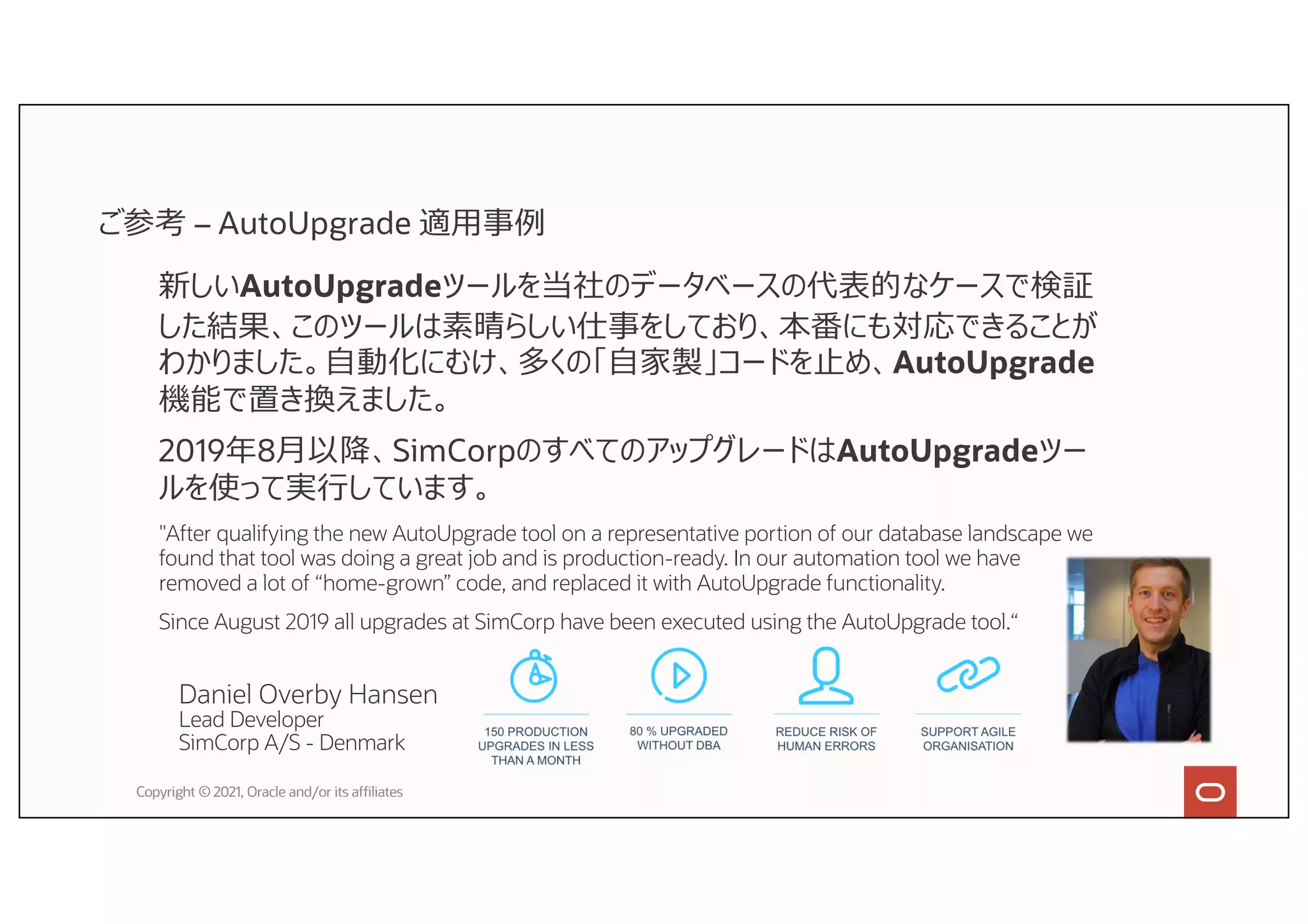 Copyright © 2021, Oracle and/or its affiliates
Daniel Overby Hansen
Lead Developer
SimCorp A/S - Denmark
新しいAutoUpgradeツールを当社のデータベースの代表的なケースで検証
した結果、このツールは素晴らしい仕事をしており、本番にも対応できることが
わかりました。⾃動化にむけ、多くの「⾃家製」コードを⽌め、AutoUpgrade
機能で置き換えました。
2019年8⽉以降、SimCorpのすべてのアップグレードはAutoUpgradeツー
ルを使って実⾏しています。
"After qualifying the new AutoUpgrade tool on a representative portion of our database landscape we
found that tool was doing a great job and is production-ready. In our automation tool we have
removed a lot of “home-grown” code, and replaced it with AutoUpgrade functionality.
Since August 2019 all upgrades at SimCorp have been executed using the AutoUpgrade tool.“
ご参考 – AutoUpgrade 適⽤事例
 