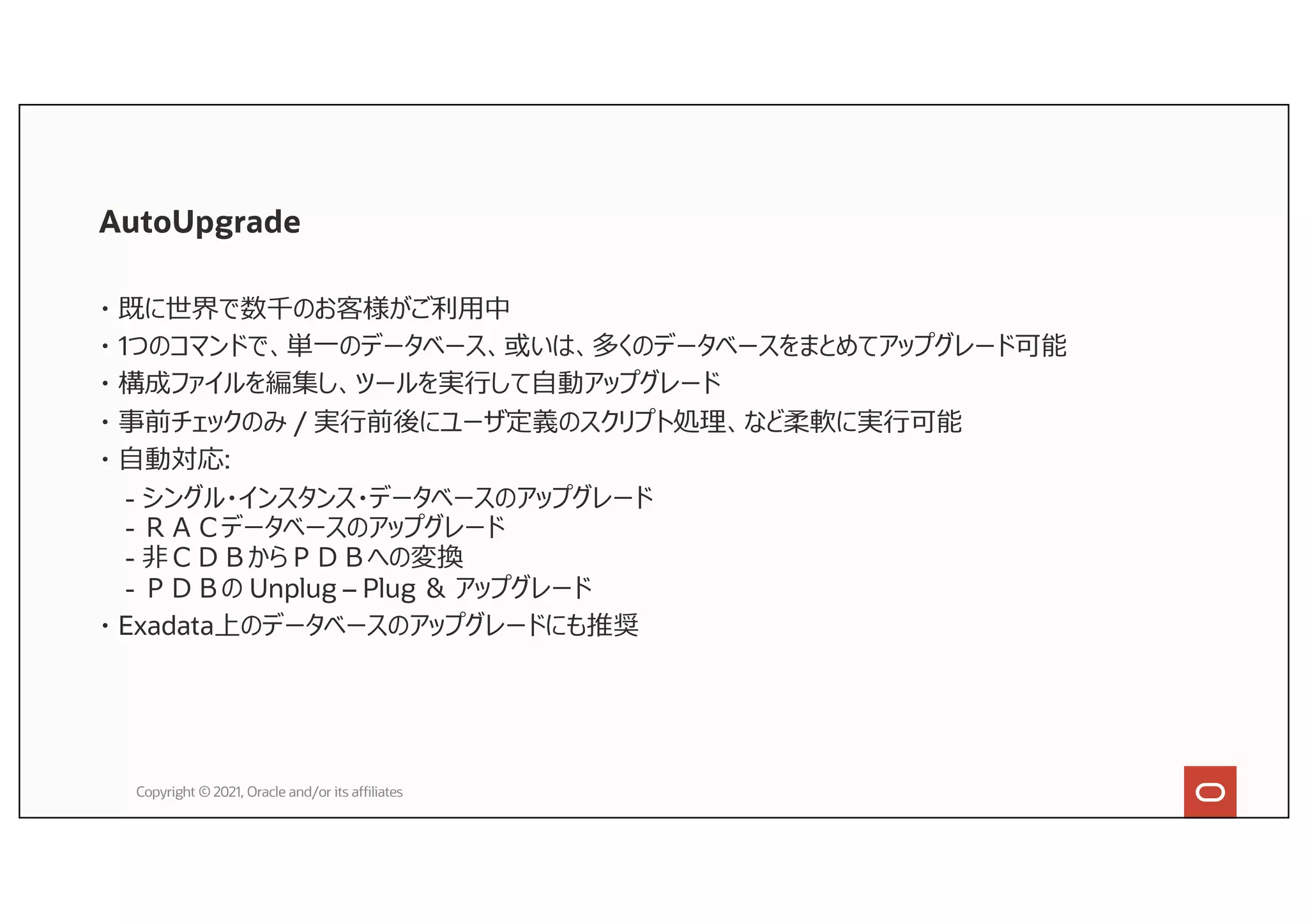 AutoUpgrade
・ 既に世界で数千のお客様がご利⽤中
・ 1つのコマンドで、単⼀のデータベース、或いは、多くのデータベースをまとめてアップグレード可能
・ 構成ファイルを編集し、ツールを実⾏して⾃動アップグレード
・ 事前チェックのみ / 実⾏前後にユーザ定義のスクリプト処理、など柔軟に実⾏可能
・ ⾃動対応:
- シングル・インスタンス・データベースのアップグレード
- ＲＡＣデータベースのアップグレード
- ⾮ＣＤＢからＰＤＢへの変換
- ＰＤＢの Unplug – Plug ＆ アップグレード
・ Exadata上のデータベースのアップグレードにも推奨
Copyright © 2021, Oracle and/or its affiliates
 