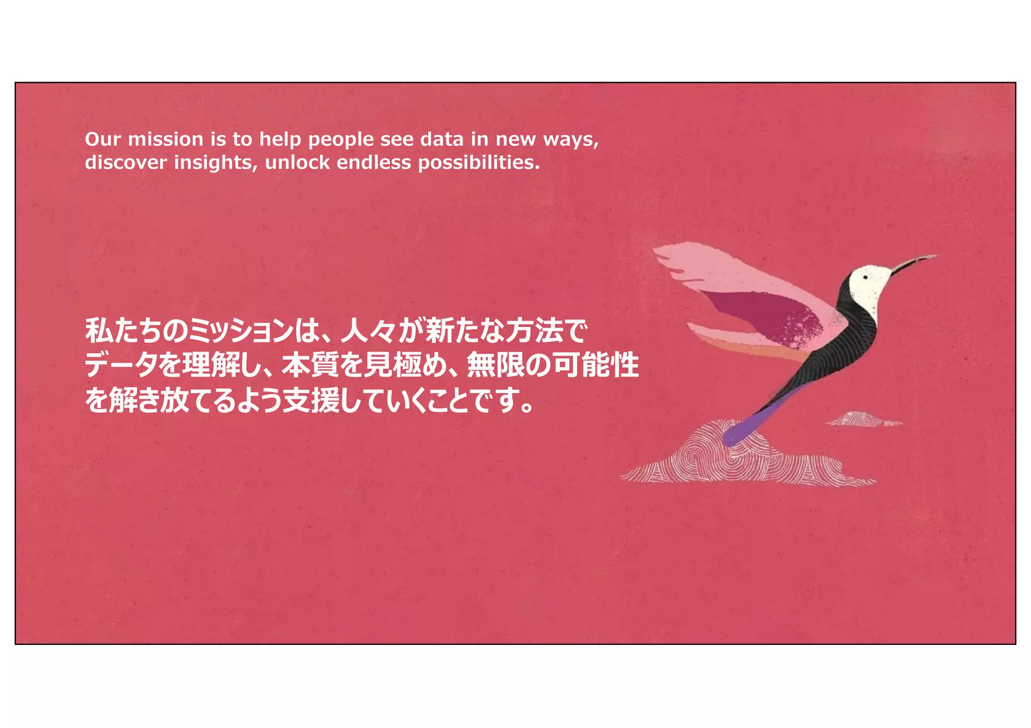 私たちのミッションは、⼈々が新たな⽅法で
データを理解し、本質を⾒極め、無限の可能性
を解き放てるよう⽀援していくことです。
Our mission is to help people see data in new ways,
discover insights, unlock endless possibilities.
 