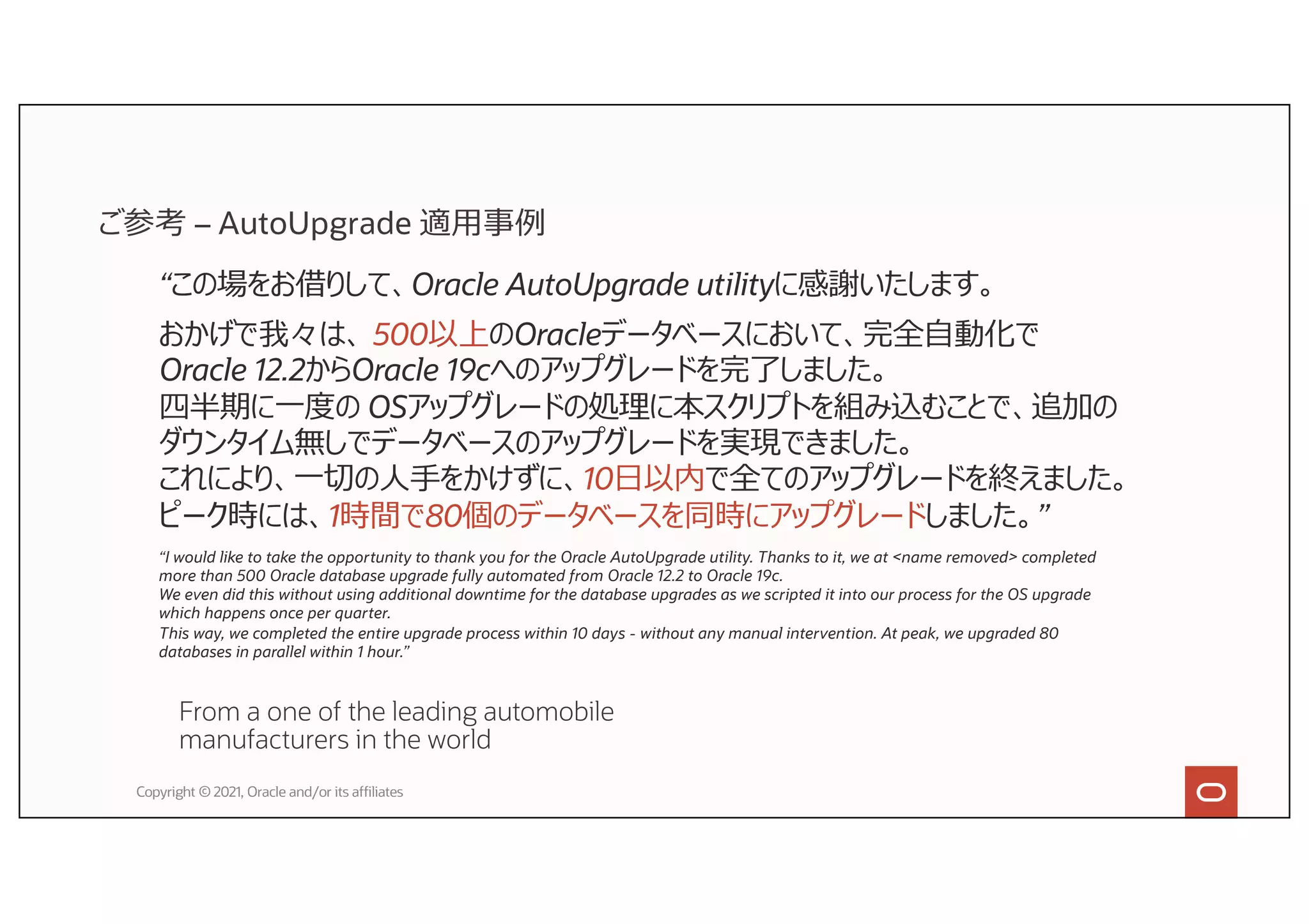 Copyright © 2021, Oracle and/or its affiliates
From a one of the leading automobile
manufacturers in the world
“この場をお借りして、Oracle AutoUpgrade utilityに感謝いたします。
おかげで我々は、 500以上のOracleデータベースにおいて、完全⾃動化で
Oracle 12.2からOracle 19cへのアップグレードを完了しました。
四半期に⼀度の OSアップグレードの処理に本スクリプトを組み込むことで、追加の
ダウンタイム無しでデータベースのアップグレードを実現できました。
これにより、⼀切の⼈⼿をかけずに、10⽇以内で全てのアップグレードを終えました。
ピーク時には、1時間で80個のデータベースを同時にアップグレードしました。”
“I would like to take the opportunity to thank you for the Oracle AutoUpgrade utility. Thanks to it, we at <name removed> completed
more than 500 Oracle database upgrade fully automated from Oracle 12.2 to Oracle 19c.
We even did this without using additional downtime for the database upgrades as we scripted it into our process for the OS upgrade
which happens once per quarter.
This way, we completed the entire upgrade process within 10 days - without any manual intervention. At peak, we upgraded 80
databases in parallel within 1 hour.”
ご参考 – AutoUpgrade 適⽤事例
 