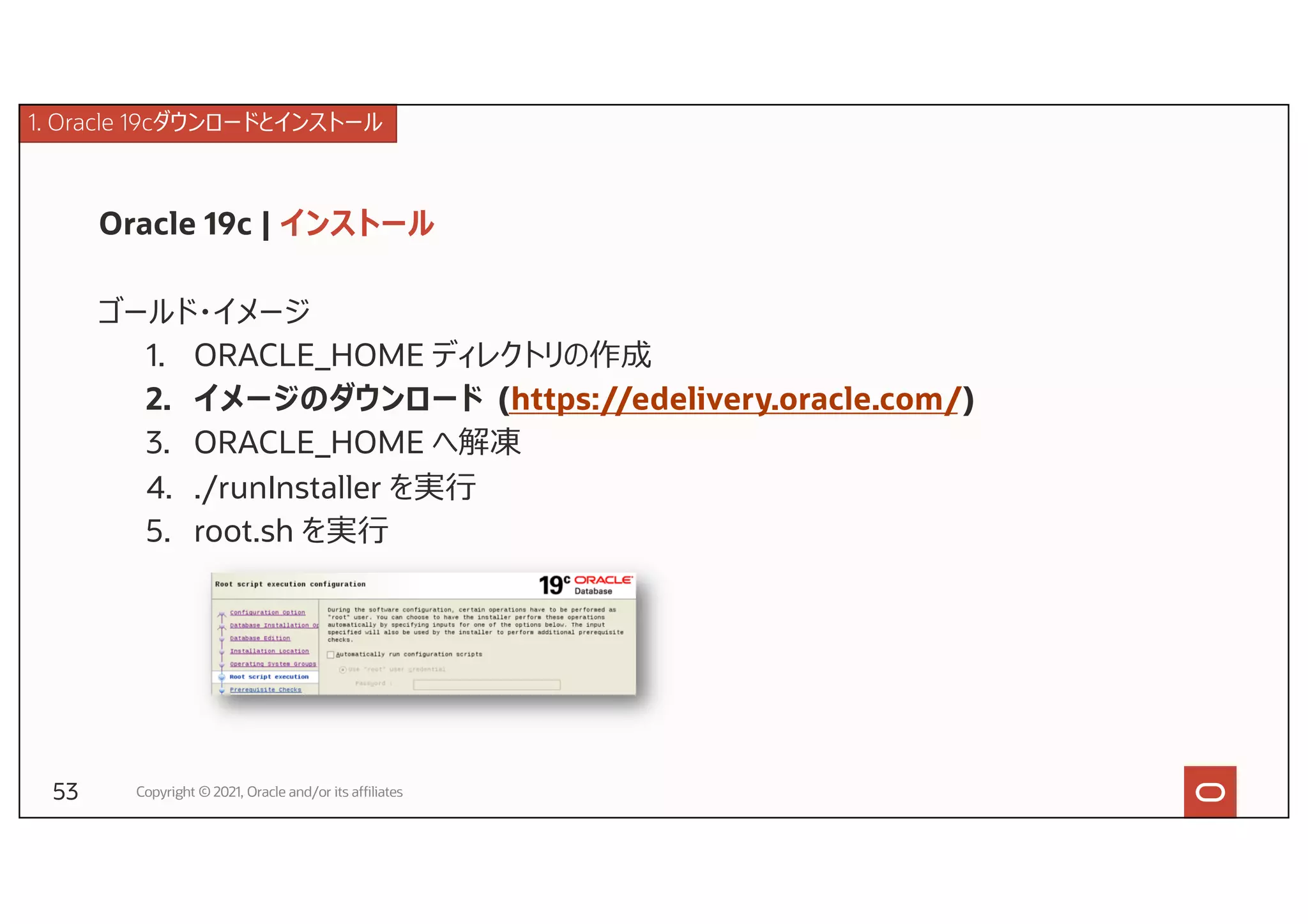 Oracle 19c | インストール
ゴールド・イメージ
1. ORACLE_HOME ディレクトリの作成
2. イメージのダウンロード (https://edelivery.oracle.com/)
3. ORACLE_HOME へ解凍
4. ./runInstaller を実⾏
5. root.sh を実⾏
Copyright © 2021, Oracle and/or its affiliates
1. Oracle 19cダウンロードとインストール
53
 