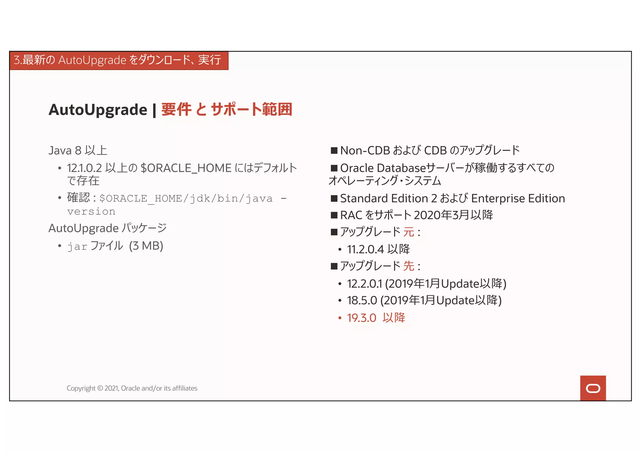AutoUpgrade | 要件 と サポート範囲
Java 8 以上
• 12.1.0.2 以上の $ORACLE_HOME にはデフォルト
で存在
• 確認 : $ORACLE_HOME/jdk/bin/java -
version
AutoUpgrade パッケージ
• jar ファイル (3 MB)
Copyright © 2021, Oracle and/or its affiliates
■Non-CDB および CDB のアップグレード
■Oracle Databaseサーバーが稼働するすべての
オペレーティング・システム
■Standard Edition 2 および Enterprise Edition
■RAC をサポート 2020年3⽉以降
■アップグレード 元 :
• 11.2.0.4 以降
■アップグレード 先 :
• 12.2.0.1 (2019年1⽉Update以降)
• 18.5.0 (2019年1⽉Update以降)
• 19.3.0 以降
3.最新の AutoUpgrade をダウンロード、実⾏
 