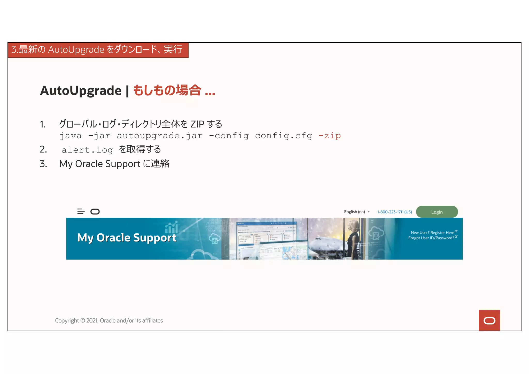 AutoUpgrade | もしもの場合 ...
1. グローバル・ログ・ディレクトリ全体を ZIP する
java -jar autoupgrade.jar -config config.cfg -zip
2. alert.log を取得する
3. My Oracle Support に連絡
Copyright © 2021, Oracle and/or its affiliates
3.最新の AutoUpgrade をダウンロード、実⾏
 
