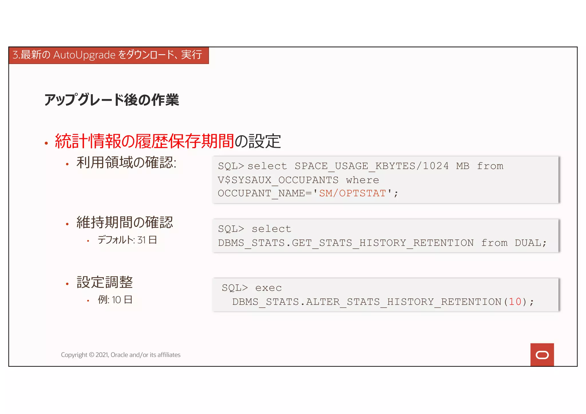 アップグレード後の作業
• 統計情報の履歴保存期間の設定
• 利⽤領域の確認:
• 維持期間の確認
• デフォルト: 31 ⽇
• 設定調整
• 例: 10 ⽇
Copyright © 2021, Oracle and/or its affiliates
SQL> select SPACE_USAGE_KBYTES/1024 MB from
V$SYSAUX_OCCUPANTS where
OCCUPANT_NAME='SM/OPTSTAT';
SQL> select
DBMS_STATS.GET_STATS_HISTORY_RETENTION from DUAL;
SQL> exec
DBMS_STATS.ALTER_STATS_HISTORY_RETENTION(10);
3.最新の AutoUpgrade をダウンロード、実⾏
 