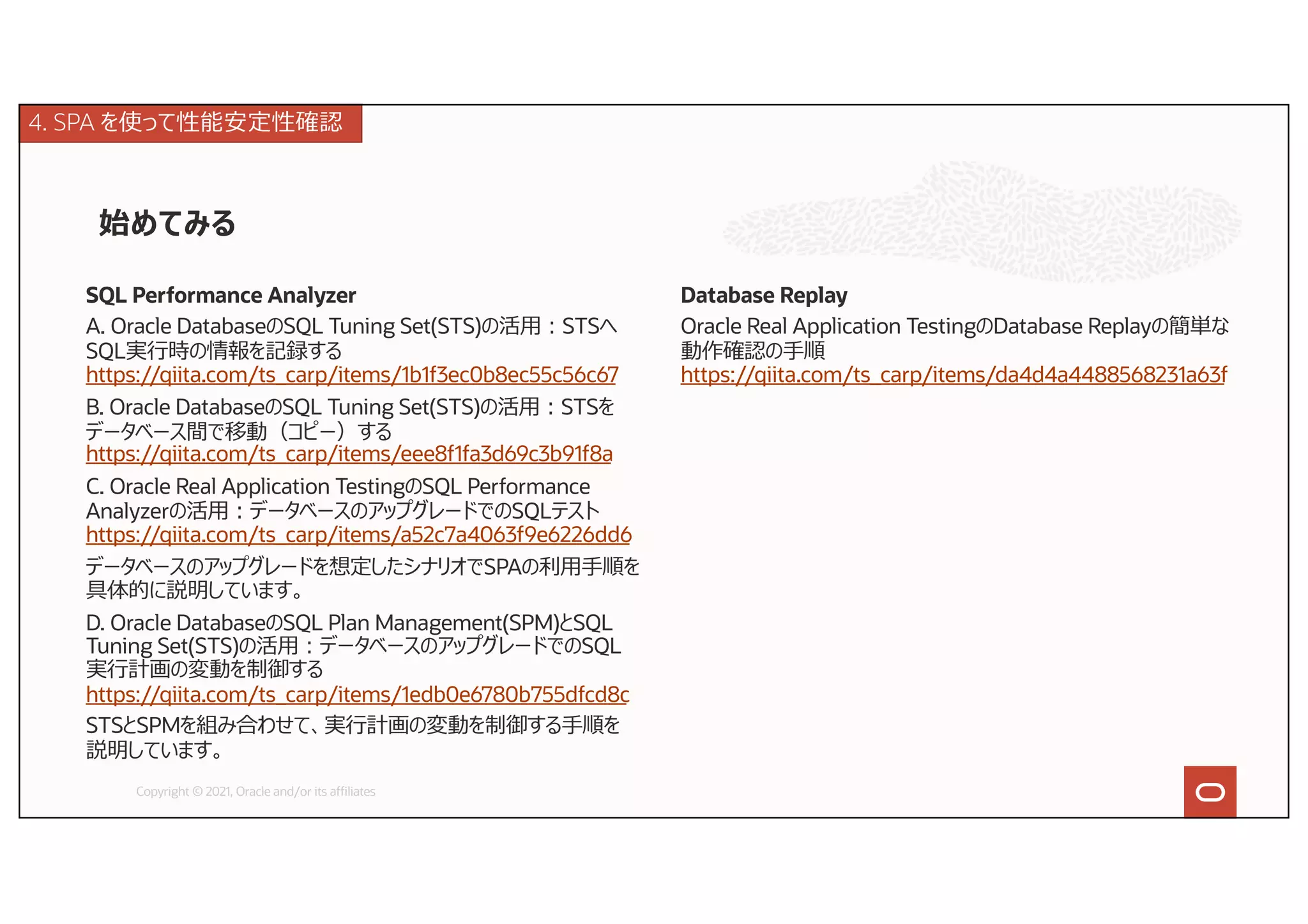 始めてみる
Copyright © 2021, Oracle and/or its affiliates
SQL Performance Analyzer
A. Oracle DatabaseのSQL Tuning Set(STS)の活⽤︓STSへ
SQL実⾏時の情報を記録する
https://qiita.com/ts_carp/items/1b1f3ec0b8ec55c56c67
B. Oracle DatabaseのSQL Tuning Set(STS)の活⽤︓STSを
データベース間で移動（コピー）する
https://qiita.com/ts_carp/items/eee8f1fa3d69c3b91f8a
C. Oracle Real Application TestingのSQL Performance
Analyzerの活⽤︓データベースのアップグレードでのSQLテスト
https://qiita.com/ts_carp/items/a52c7a4063f9e6226dd6
データベースのアップグレードを想定したシナリオでSPAの利⽤⼿順を
具体的に説明しています。
D. Oracle DatabaseのSQL Plan Management(SPM)とSQL
Tuning Set(STS)の活⽤︓データベースのアップグレードでのSQL
実⾏計画の変動を制御する
https://qiita.com/ts_carp/items/1edb0e6780b755dfcd8c
STSとSPMを組み合わせて、実⾏計画の変動を制御する⼿順を
説明しています。
Database Replay
Oracle Real Application TestingのDatabase Replayの簡単な
動作確認の⼿順
https://qiita.com/ts_carp/items/da4d4a4488568231a63f
4. SPA を使って性能安定性確認
 