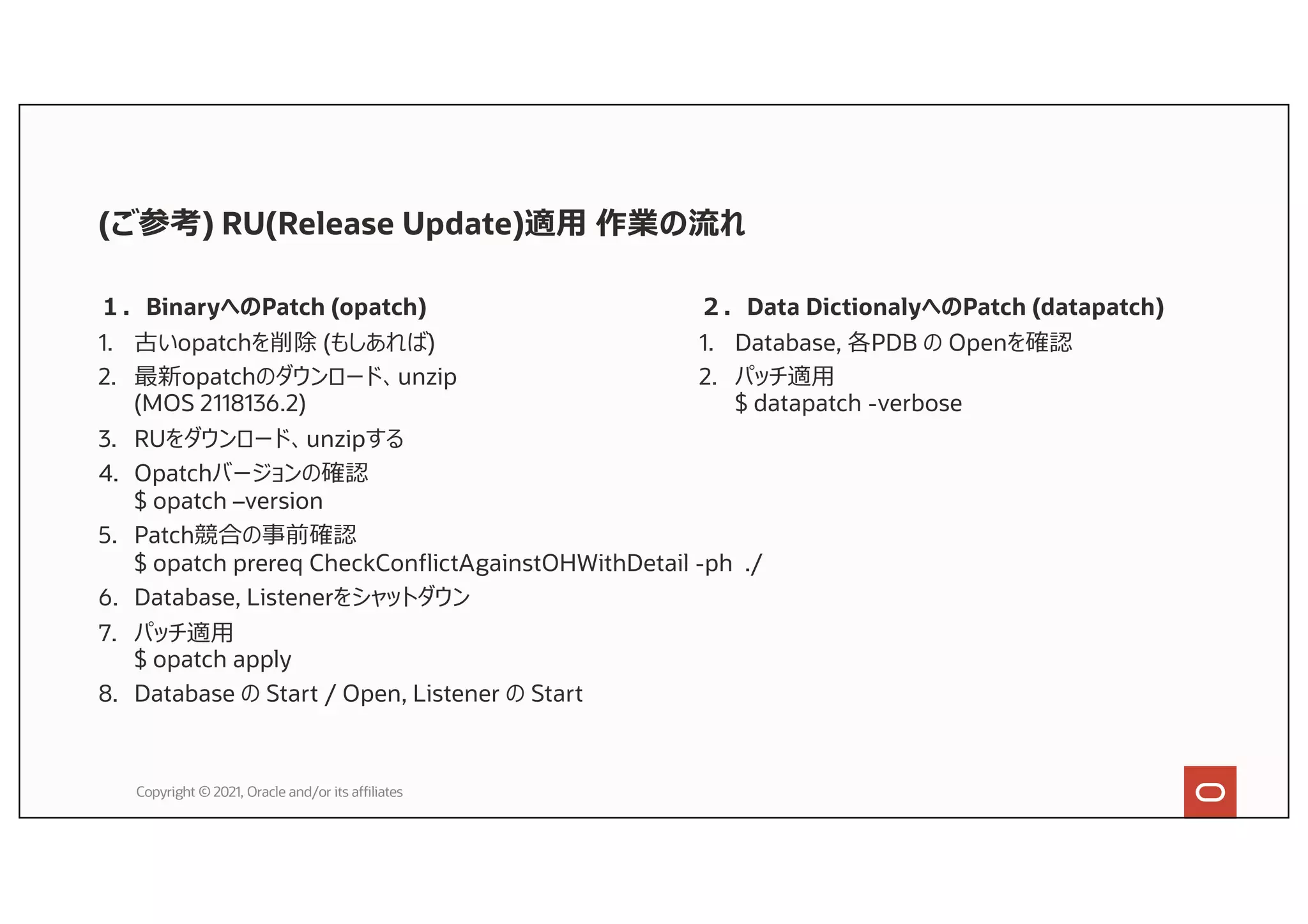 (ご参考) RU(Release Update)適⽤ 作業の流れ
１．BinaryへのPatch (opatch)
1. 古いopatchを削除 (もしあれば)
2. 最新opatchのダウンロード、unzip
(MOS 2118136.2)
3. RUをダウンロード、unzipする
4. Opatchバージョンの確認
$ opatch –version
5. Patch競合の事前確認
$ opatch prereq CheckConflictAgainstOHWithDetail -ph ./
6. Database, Listenerをシャットダウン
7. パッチ適⽤
$ opatch apply
8. Database の Start / Open, Listener の Start
Copyright © 2021, Oracle and/or its affiliates
２．Data DictionalyへのPatch (datapatch)
1. Database, 各PDB の Openを確認
2. パッチ適⽤
$ datapatch -verbose
 