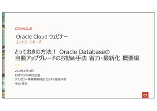とっておきの⽅法︕ Oracle Databaseの
⾃動アップグレードのお勧め⼿法 省⼒・最新化 概要編
Oracle Cloud ウェビナー
エントリーシリーズ
2021年4⽉14⽇
⽇本オラクル株式会社
テクノロジー事業戦略統括 ビジネス推進本部
中⼭ 厚紀
 