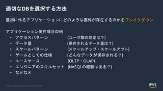 © 2021, Amazon Web Services, Inc. or its Affiliates.
適切なDBを選択する方法
最初に作るアプリケーションにどのような要件が存在するのかをブレイクダウン
アプリケーション要件項目の例
• アクセスパターン (ユーザ数の想定は？)
• データ量 (保存されるデータ量は？)
• スケールパターン (スケールアップ・スケールアウト)
• ゲームとしての仕様 (どんなデータが保存される？)
• ユースケース (OLTP・OLAP)
• エンジニアのスキルセット (NoSQLの経験はある？)
• などなど
 