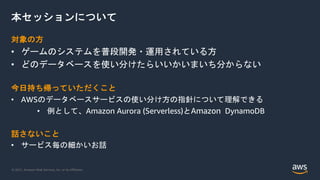 © 2021, Amazon Web Services, Inc. or its Affiliates.
本セッションについて
対象の方
• ゲームのシステムを普段開発・運用されている方
• どのデータベースを使い分けたらいいかいまいち分からない
今日持ち帰っていただくこと
• AWSのデータベースサービスの使い分け方の指針について理解できる
• 例として、Amazon Aurora (Serverless)とAmazon DynamoDB
話さないこと
• サービス毎の細かいお話
 