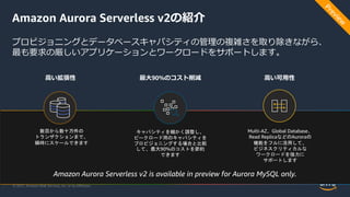 © 2021, Amazon Web Services, Inc. or its Affiliates.
Amazon Aurora Serverless v2の紹介
⾼い拡張性 ⾼い可⽤性
Multi-AZ、Global Database、
Read ReplicaなどのAuroraの
機能をフルに活用して、
ビジネスクリティカルな
ワークロードを強力に
サポートします
キャパシティを細かく調整し、
ピークロード用のキャパシティを
プロビジョニングする場合と比較
して、最大90%のコストを節約
できます
最⼤90%のコスト削減
数百から数十万件の
トランザクションまで、
瞬時にスケールできます
プロビジョニングとデータベースキャパシティの管理の複雑さを取り除きながら、
最も要求の厳しいアプリケーションとワークロードをサポートします。
Amazon Aurora Serverless v2 is available in preview for Aurora MySQL only.
 
