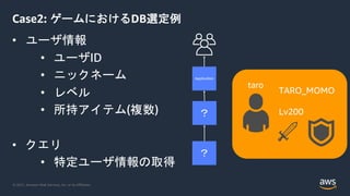 © 2021, Amazon Web Services, Inc. or its Affiliates.
Case2: ゲームにおけるDB選定例
• ユーザ情報
• ユーザID
• ニックネーム
• レベル
• 所持アイテム(複数)
• クエリ
• 特定ユーザ情報の取得
？
Application
？
TARO_MOMO
Lv200
taro
 