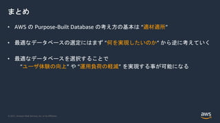 © 2021, Amazon Web Services, Inc. or its Affiliates.
まとめ
• AWS の Purpose-Built Database の考え方の基本は “適材適所”
• 最適なデータベースの選定にはまず ”何を実現したいのか” から逆に考えていく
• 最適なデータベースを選択することで
“ユーザ体験の向上” や “運用負荷の軽減” を実現する事が可能になる
 