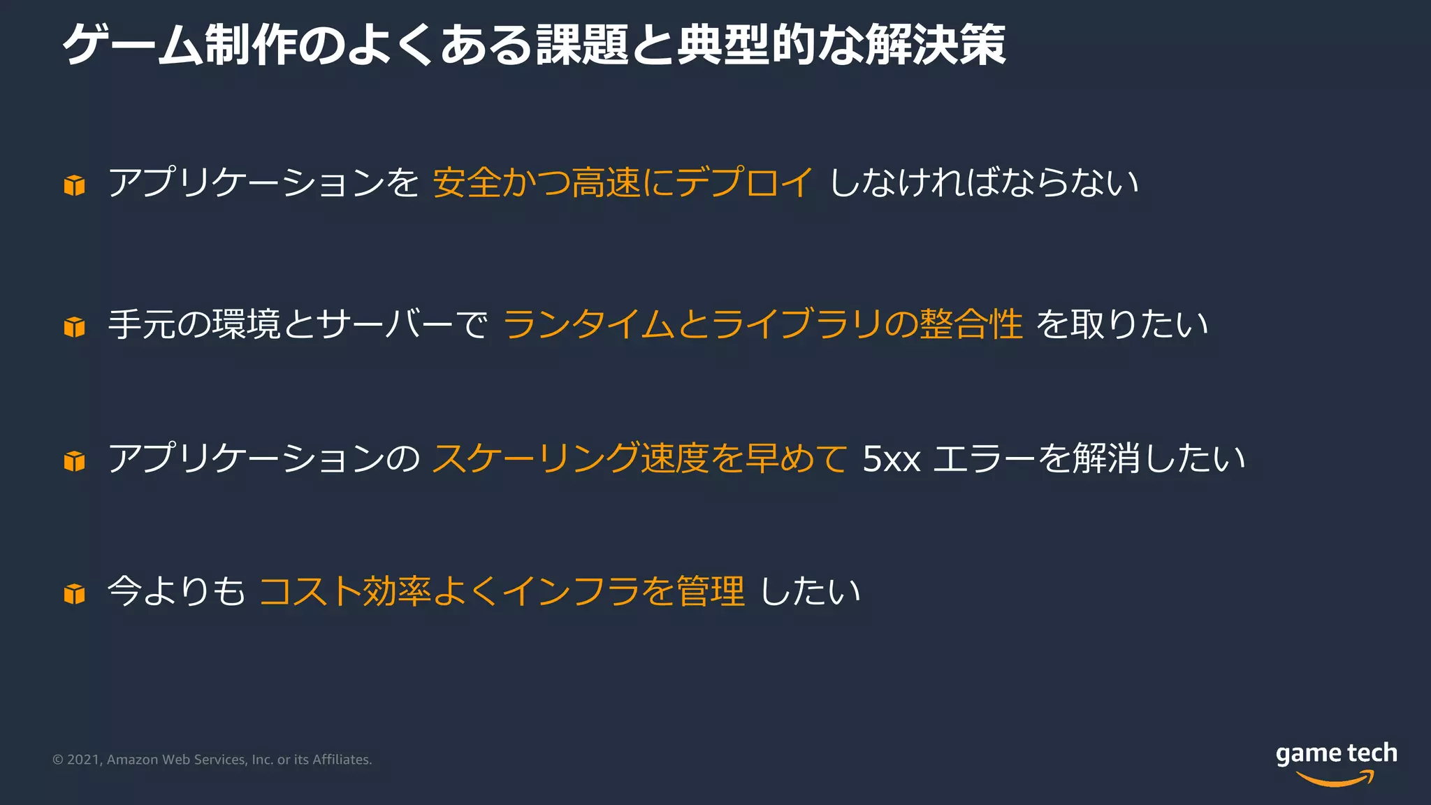 © 2021, Amazon Web Services, Inc. or its Affiliates.
ゲーム制作のよくある課題と典型的な解決策
アプリケーションを 安全かつ⾼速にデプロイ しなければならない
⼿元の環境とサーバーで ランタイムとライブラリの整合性 を取りたい
アプリケーションの スケーリング速度を早めて 5xx エラーを解消したい
今よりも コスト効率よくインフラを管理 したい
 