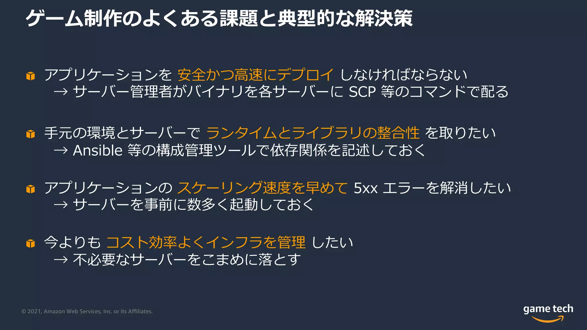 © 2021, Amazon Web Services, Inc. or its Affiliates.
ゲーム制作のよくある課題と典型的な解決策
アプリケーションを 安全かつ⾼速にデプロイ しなければならない
→ サーバー管理者がバイナリを各サーバーに SCP 等のコマンドで配る
⼿元の環境とサーバーで ランタイムとライブラリの整合性 を取りたい
→ Ansible 等の構成管理ツールで依存関係を記述しておく
アプリケーションの スケーリング速度を早めて 5xx エラーを解消したい
→ サーバーを事前に数多く起動しておく
今よりも コスト効率よくインフラを管理 したい
→ 不必要なサーバーをこまめに落とす
 