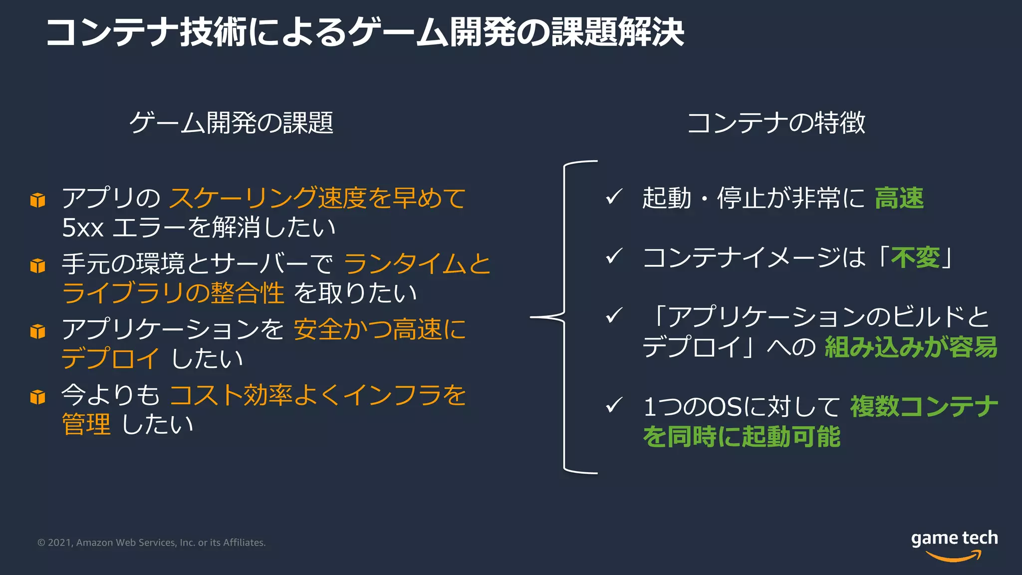 © 2021, Amazon Web Services, Inc. or its Affiliates.
コンテナ技術によるゲーム開発の課題解決
ü 起動・停⽌が⾮常に ⾼速
ü コンテナイメージは「不変」
ü 「アプリケーションのビルドと
デプロイ」への 組み込みが容易
ü 1つのOSに対して 複数コンテナ
を同時に起動可能
アプリの スケーリング速度を早めて
5xx エラーを解消したい
⼿元の環境とサーバーで ランタイムと
ライブラリの整合性 を取りたい
アプリケーションを 安全かつ⾼速に
デプロイ したい
今よりも コスト効率よくインフラを
管理 したい
コンテナの特徴
ゲーム開発の課題
 