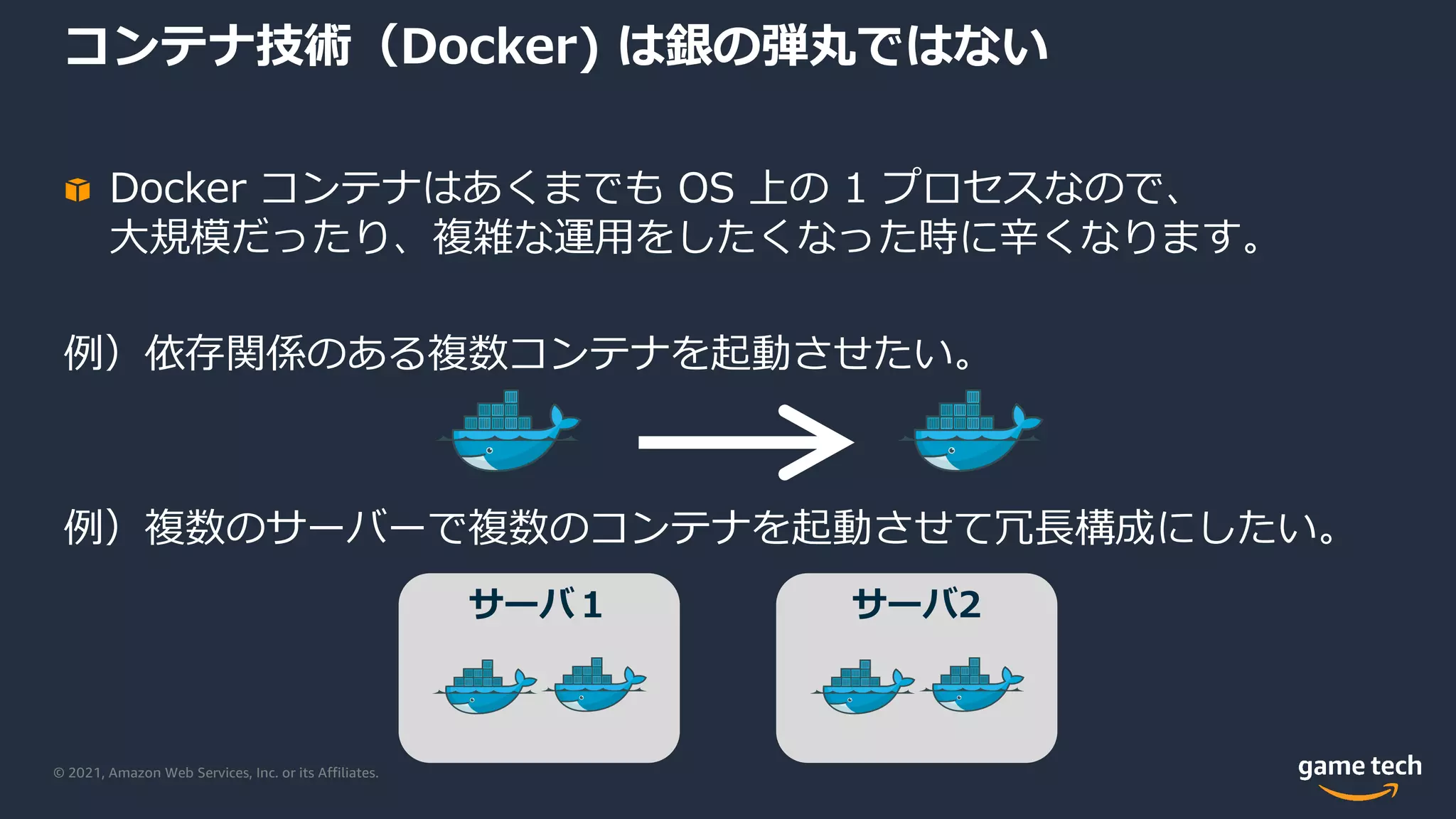 © 2021, Amazon Web Services, Inc. or its Affiliates.
コンテナ技術（Docker) は銀の弾丸ではない
Docker コンテナはあくまでも OS 上の 1 プロセスなので、
⼤規模だったり、複雑な運⽤をしたくなった時に⾟くなります。
例）依存関係のある複数コンテナを起動させたい。
例）複数のサーバーで複数のコンテナを起動させて冗⻑構成にしたい。
サーバ１ サーバ2
 