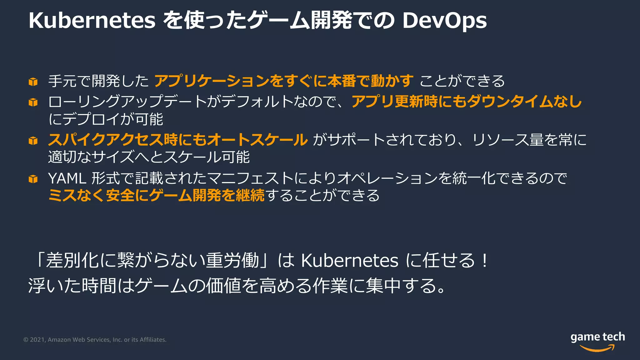 © 2021, Amazon Web Services, Inc. or its Affiliates.
Kubernetes を使ったゲーム開発での DevOps
⼿元で開発した アプリケーションをすぐに本番で動かす ことができる
ローリングアップデートがデフォルトなので、アプリ更新時にもダウンタイムなし
にデプロイが可能
スパイクアクセス時にもオートスケール がサポートされており、リソース量を常に
適切なサイズへとスケール可能
YAML 形式で記載されたマニフェストによりオペレーションを統⼀化できるので
ミスなく安全にゲーム開発を継続することができる
「差別化に繋がらない重労働」は Kubernetes に任せる︕
浮いた時間はゲームの価値を⾼める作業に集中する。
 