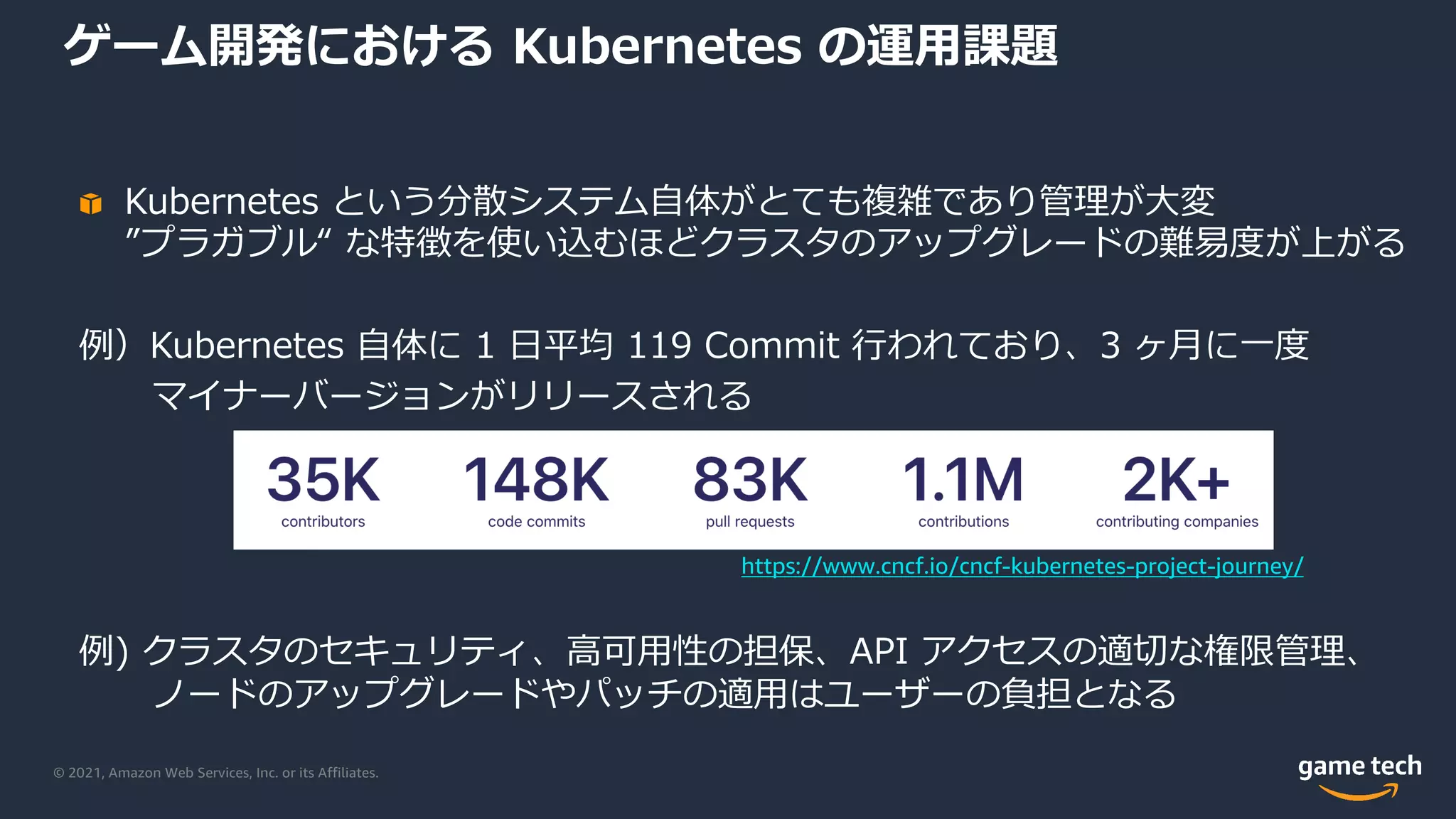 © 2021, Amazon Web Services, Inc. or its Affiliates.
ゲーム開発における Kubernetes の運⽤課題
Kubernetes という分散システム⾃体がとても複雑であり管理が⼤変
”プラガブル“ な特徴を使い込むほどクラスタのアップグレードの難易度が上がる
例）Kubernetes ⾃体に 1 ⽇平均 119 Commit ⾏われており、3 ヶ⽉に⼀度
マイナーバージョンがリリースされる
例) クラスタのセキュリティ、⾼可⽤性の担保、API アクセスの適切な権限管理、
ノードのアップグレードやパッチの適⽤はユーザーの負担となる
https://www.cncf.io/cncf-kubernetes-project-journey/
 