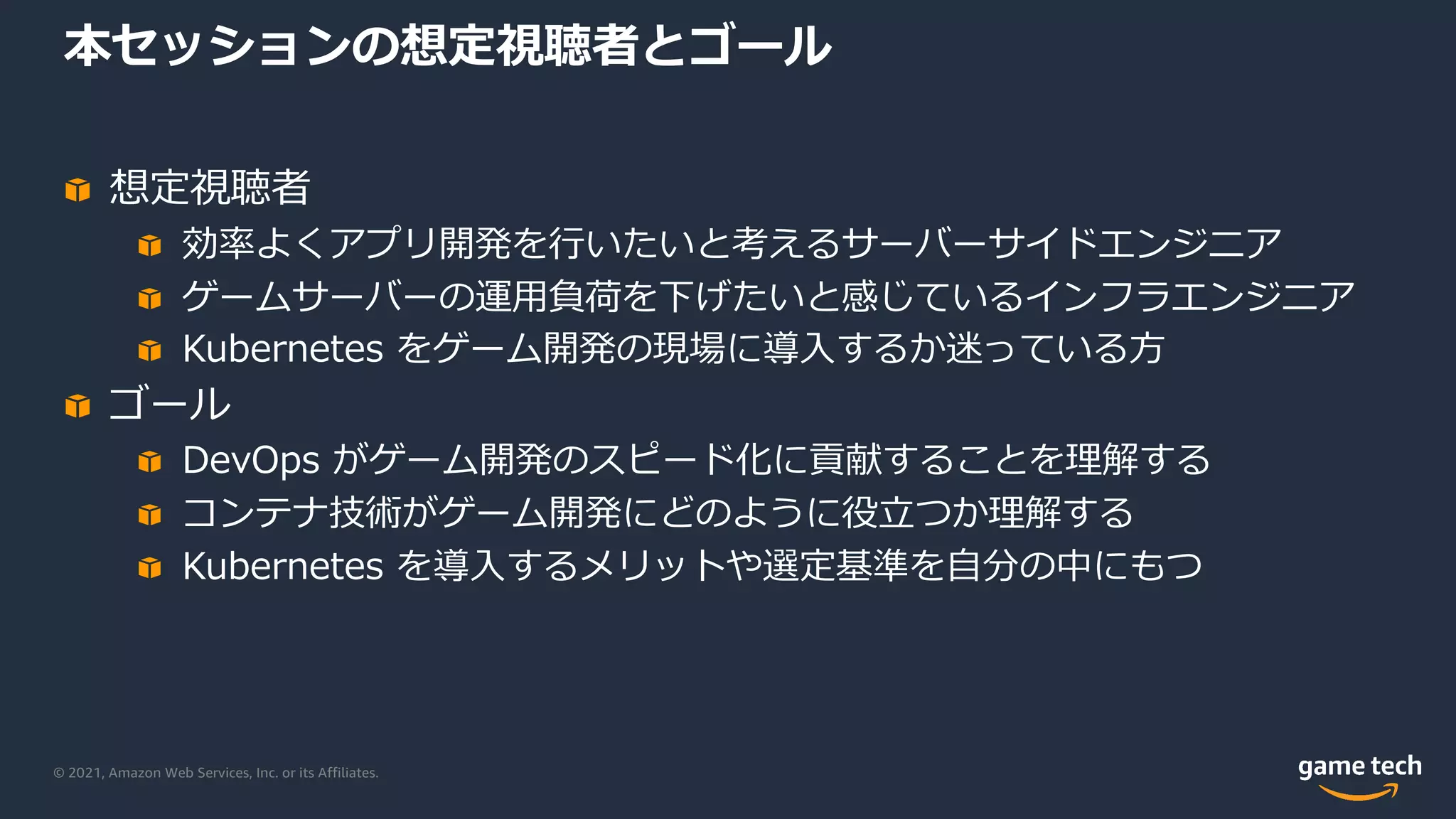 © 2021, Amazon Web Services, Inc. or its Affiliates.
本セッションの想定視聴者とゴール
想定視聴者
効率よくアプリ開発を⾏いたいと考えるサーバーサイドエンジニア
ゲームサーバーの運⽤負荷を下げたいと感じているインフラエンジニア
Kubernetes をゲーム開発の現場に導⼊するか迷っている⽅
ゴール
DevOps がゲーム開発のスピード化に貢献することを理解する
コンテナ技術がゲーム開発にどのように役⽴つか理解する
Kubernetes を導⼊するメリットや選定基準を⾃分の中にもつ
 