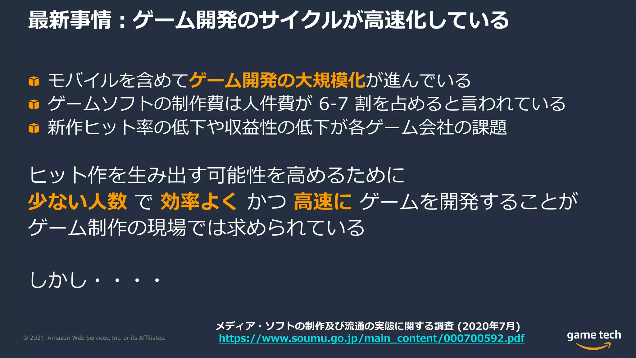 © 2021, Amazon Web Services, Inc. or its Affiliates.
最新事情︓ゲーム開発のサイクルが⾼速化している
モバイルを含めてゲーム開発の⼤規模化が進んでいる
ゲームソフトの制作費は⼈件費が 6-7 割を占めると⾔われている
新作ヒット率の低下や収益性の低下が各ゲーム会社の課題
ヒット作を⽣み出す可能性を⾼めるために
少ない⼈数 で 効率よく かつ ⾼速に ゲームを開発することが
ゲーム制作の現場では求められている
しかし・・・・
メディア・ソフトの制作及び流通の実態に関する調査 (2020年7⽉)
https://www.soumu.go.jp/main_content/000700592.pdf
 