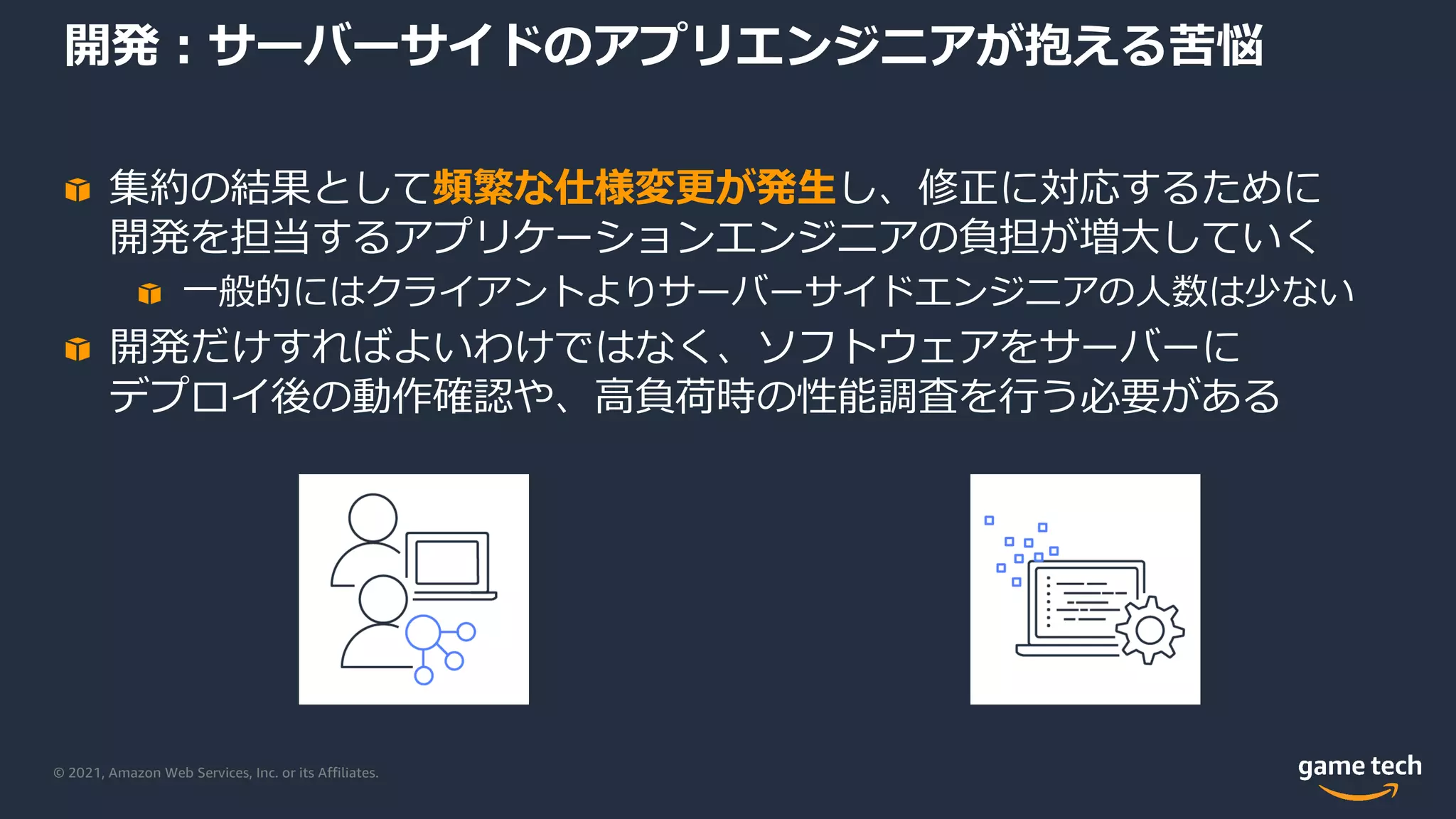 © 2021, Amazon Web Services, Inc. or its Affiliates.
開発︓サーバーサイドのアプリエンジニアが抱える苦悩
集約の結果として頻繁な仕様変更が発⽣し、修正に対応するために
開発を担当するアプリケーションエンジニアの負担が増⼤していく
⼀般的にはクライアントよりサーバーサイドエンジニアの⼈数は少ない
開発だけすればよいわけではなく、ソフトウェアをサーバーに
デプロイ後の動作確認や、⾼負荷時の性能調査を⾏う必要がある
 