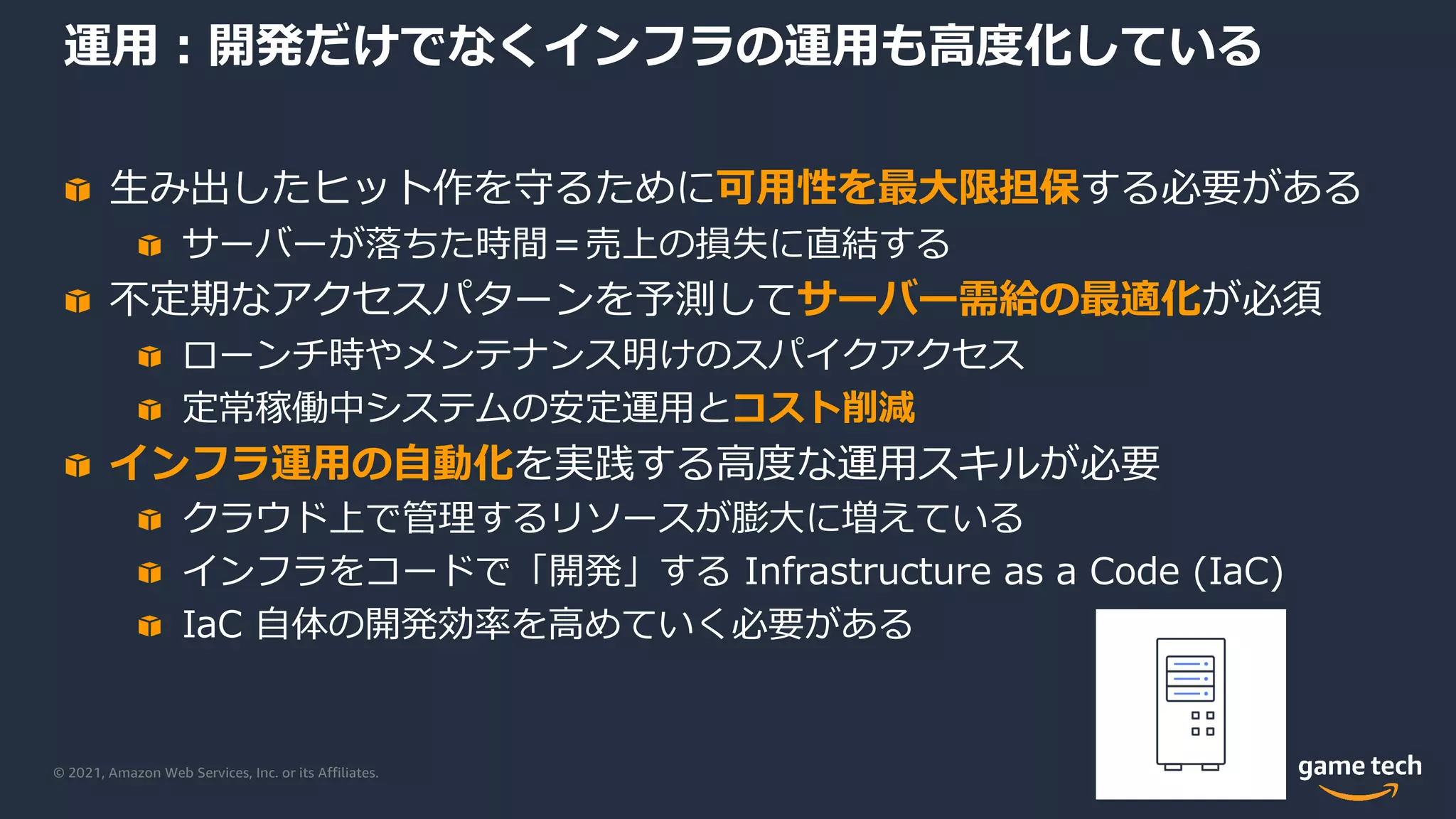 © 2021, Amazon Web Services, Inc. or its Affiliates.
運⽤︓開発だけでなくインフラの運⽤も⾼度化している
⽣み出したヒット作を守るために可⽤性を最⼤限担保する必要がある
サーバーが落ちた時間＝売上の損失に直結する
不定期なアクセスパターンを予測してサーバー需給の最適化が必須
ローンチ時やメンテナンス明けのスパイクアクセス
定常稼働中システムの安定運⽤とコスト削減
インフラ運⽤の⾃動化を実践する⾼度な運⽤スキルが必要
クラウド上で管理するリソースが膨⼤に増えている
インフラをコードで「開発」する Infrastructure as a Code (IaC)
IaC ⾃体の開発効率を⾼めていく必要がある
 