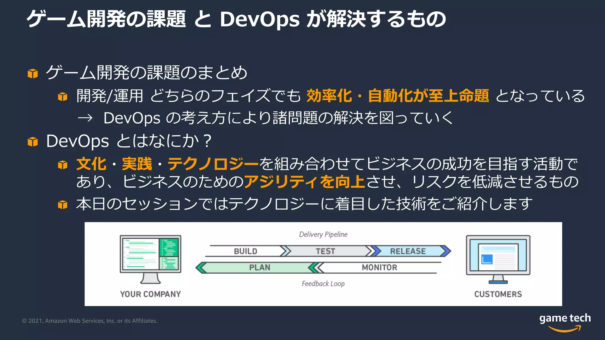 © 2021, Amazon Web Services, Inc. or its Affiliates.
ゲーム開発の課題 と DevOps が解決するもの
ゲーム開発の課題のまとめ
開発/運⽤ どちらのフェイズでも 効率化・⾃動化が⾄上命題 となっている
→ DevOps の考え⽅により諸問題の解決を図っていく
DevOps とはなにか︖
⽂化・実践・テクノロジーを組み合わせてビジネスの成功を⽬指す活動で
あり、ビジネスのためのアジリティを向上させ、リスクを低減させるもの
本⽇のセッションではテクノロジーに着⽬した技術をご紹介します
 