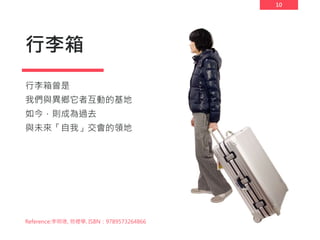 10
行李箱
行李箱曾是
我們與異鄉它者互動的基地
如今，則成為過去
與未來「自我」交會的領地
Reference:李明璁, 物裡學, ISBN：9789573264866
 