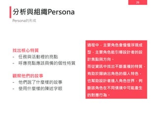 26
分析與組織Persona
找出核心特質
- 任務與活動裡的亮點
- 呼應亮點應該具備的個性特質
觀察他們的故事
- 他們說了什麼樣的故事
- 使用什麼樣的陳述字眼
Persona的形成
過程中，主要角色會慢慢浮現成
型，主要角色能引導設計者的設
計焦點與方向。
而從資訊中找出不斷重複的特質，
有助於歸納出角色的個人特色，
也幫助設計者進入角色世界，判
斷該角色在不同情境中可能產生
的對應行為。
 