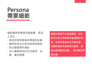 27
Persona
需要細節
細節讓角色變得生動真實、更加
人性化：
- 角色對使用情境與環境的反應
- 讓角色突出於其他使用者類型
- 與主題發展作連結
- 深入瞭解角色的生活風格、活
動、喜好選擇
細節的填補可以是虛構的，設計
者可以自行假想使用者遭遇的情
境，但使用者會做出何種反應，
則要回到使用者研究的資料，或
是訪談調查的回饋……等的實証數
據佐證。
 