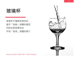 8
玻璃杯
玻璃杯不僅被物理性的
當作「容納」液體的器皿
同時也是美學性地
作為「表現」液體的媒介
Reference:李明璁, 物裡學, ISBN：9789573264866
 