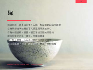 9
碗
碗這東西，既不凸出更不尖銳，相反的是凹陷而圓滑
它簡單卻精準地擬仿了人類溫潤厚實的掌心
作為一個盛載、留置、甚至掌控流體的固體物，
碗所呈現卻不是「硬派」的陽剛意象
碗比杯子開放，所以不只裝飲料還能放食物；
而它又比盤子拘謹，因此能保溫熱湯，易於端食
9
Reference:李明璁, 物裡學, ISBN：9789573264866
 