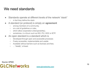 www.glcnetworks.com
We need standards
● Standards operate at different levels of the network “stack”
○ in fact they define the stack
● A standard (or protocol) is simply an agreement
○ among members of a community,
○ on a set of guidelines or rules,
○ which allow cooperation (interoperability),
○ sometimes, in a forum such as ISO, ITU, W3C or IETF.
● An open standard is a standard which is
○ Developed through open and accessible processes
○ Freely accessible, implementable and usable
○ Available without barriers such as licenses and fees.
○ ... “ideally”, at least.
19
Source: APNIC
 