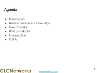 www.glcnetworks.com
Agenda
● Introduction
● Review prerequisite knowledge
● How IP works
● IPv6 on mikrotik
● Live practice
● Q & A
2
 
