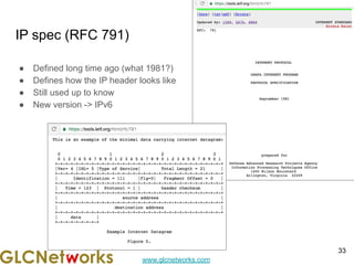 www.glcnetworks.com
IP spec (RFC 791)
● Defined long time ago (what 1981?)
● Defines how the IP header looks like
● Still used up to know
● New version -> IPv6
33
 