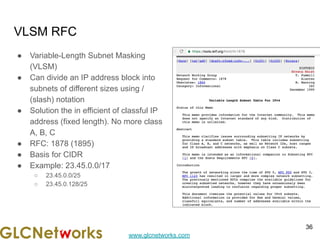 www.glcnetworks.com
VLSM RFC
● Variable-Length Subnet Masking
(VLSM)
● Can divide an IP address block into
subnets of different sizes using /
(slash) notation
● Solution the in efficient of classful IP
address (fixed length). No more class
A, B, C
● RFC: 1878 (1895)
● Basis for CIDR
● Example: 23.45.0.0/17
○ 23.45.0.0/25
○ 23.45.0.128/25
36
 
