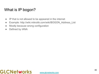 www.glcnetworks.com
What is IP bogon?
● IP that is not allowed to be appeared in the internet
● Example: http://wiki.mikrotik.com/wiki/BOGON_Address_List
● Mostly because wrong configuration
● Defined by IANA
40
 