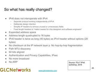 www.glcnetworks.com
So what has really changed?
● IPv6 does not interoperate with IPv4
○ Separate protocol working independently of IPv4
○ Deliberate design intention
○ Simplify IP headers to remove unused or unnecessary fields
○ Fixed length headers to “make it easier for chip designers and software engineers”
● Expanded address space
● Address length quadrupled to 16 bytes
● IPv6 header is twice as long (40 bytes) as IPv4 header without options (20
bytes)
● No checksum at the IP network layer p No hop-by-hop fragmentation
● Path MTU discovery
● 64 bits aligned
● Authentication and Privacy Capabilities, IPsec
● No more broadcast
● No ARP
45
Source: ITU-T IPv6
workshop, 2016
 