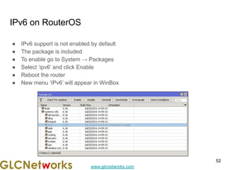 www.glcnetworks.com
IPv6 on RouterOS
● IPv6 support is not enabled by default
● The package is included
● To enable go to System → Packages
● Select ‘ipv6’ and click Enable
● Reboot the router
● New menu ‘IPv6’ will appear in WinBox
52
 