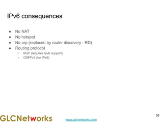 www.glcnetworks.com
IPv6 consequences
● No NAT
● No hotspot
● No arp (replaced by router discovery - RD)
● Routing protocol
○ BGP (requires ipv6 support)
○ OSPFv3 (for IPv6)
58
 