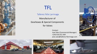 TFL
Talleres Félix Larrinaga
Manufacturer of
Gearboxes & Special Components
for Valves
Contact:
José Sáez (Commercial Manager)
+(34) 616 012 369
jose.saez@talleres-flarrinaga.com
 