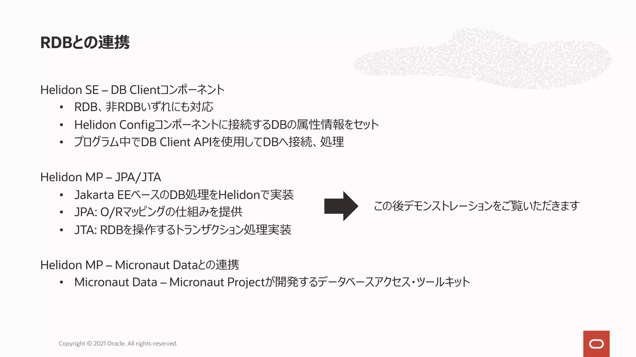 Helidon SE – DB Clientコンポーネント
• RDB、⾮RDBいずれにも対応
• Helidon Configコンポーネントに接続するDBの属性情報をセット
• プログラム中でDB Client APIを使⽤してDBへ接続、処理
Helidon MP – JPA/JTA
• Jakarta EEベースのDB処理をHelidonで実装
• JPA: O/Rマッピングの仕組みを提供
• JTA: RDBを操作するトランザクション処理実装
Helidon MP – Micronaut Dataとの連携
• Micronaut Data – Micronaut Projectが開発するデータベースアクセス・ツールキット
RDBとの連携
Copyright © 2021 Oracle. All rights reserved.
この後デモンストレーションをご覧いただきます
 