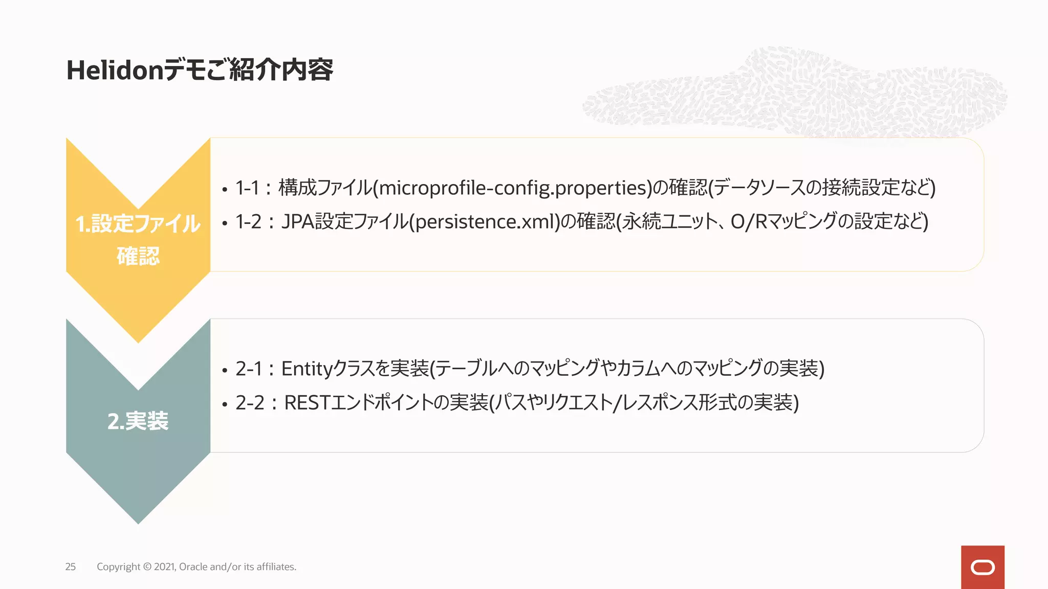 Helidonデモご紹介内容
Copyright © 2021, Oracle and/or its affiliates.
25
1.設定ファイル
確認
• 1-1︓構成ファイル(microprofile-config.properties)の確認(データソースの接続設定など)
• 1-2︓JPA設定ファイル(persistence.xml)の確認(永続ユニット、O/Rマッピングの設定など)
2.実装
• 2-1︓Entityクラスを実装(テーブルへのマッピングやカラムへのマッピングの実装)
• 2-2︓RESTエンドポイントの実装(パスやリクエスト/レスポンス形式の実装)
 