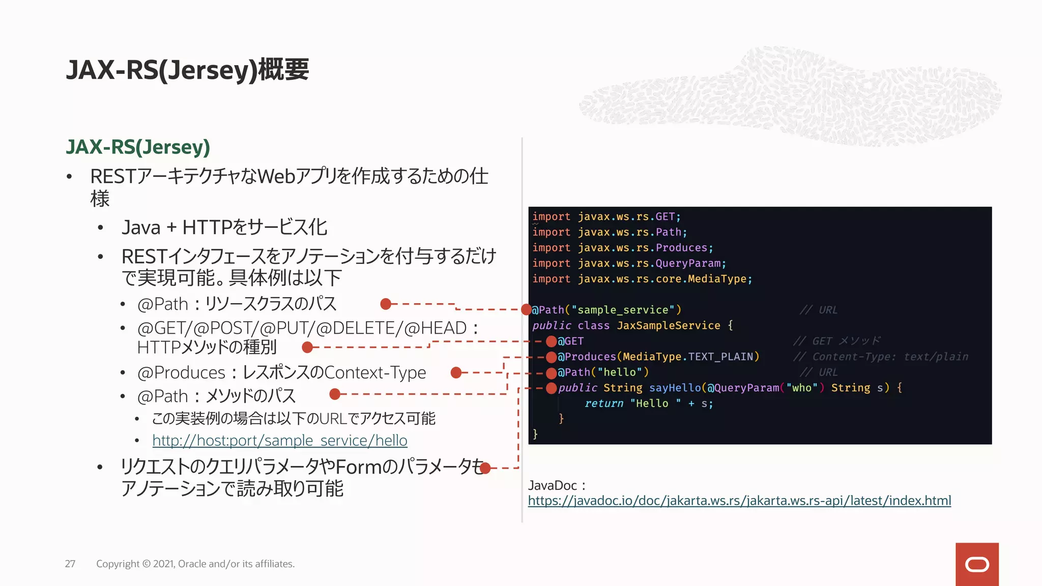 JAX-RS(Jersey)
• RESTアーキテクチャなWebアプリを作成するための仕
様
• Java + HTTPをサービス化
• RESTインタフェースをアノテーションを付与するだけ
で実現可能。具体例は以下
• @Path︓リソースクラスのパス
• @GET/@POST/@PUT/@DELETE/@HEAD︓
HTTPメソッドの種別
• @Produces︓レスポンスのContext-Type
• @Path︓メソッドのパス
• この実装例の場合は以下のURLでアクセス可能
• http://host:port/sample_service/hello
• リクエストのクエリパラメータやFormのパラメータも
アノテーションで読み取り可能
JAX-RS(Jersey)概要
Copyright © 2021, Oracle and/or its affiliates.
27
JavaDoc︓
https://javadoc.io/doc/jakarta.ws.rs/jakarta.ws.rs-api/latest/index.html
 